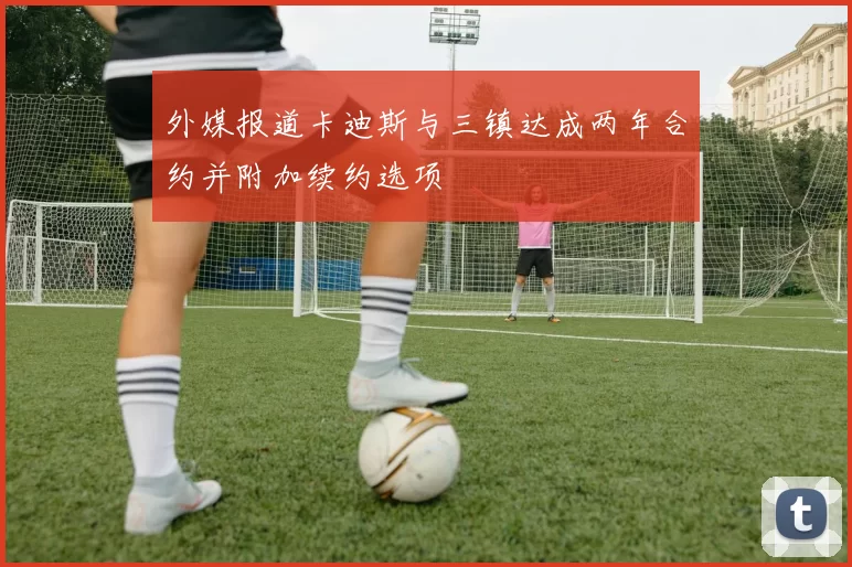 外媒报道卡迪斯与三镇达成两年合约并附加续约选项