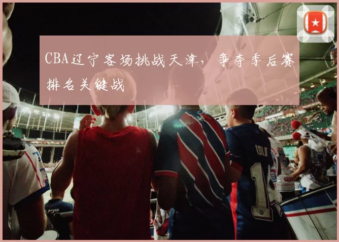 CBA辽宁客场挑战天津，争夺季后赛排名关键战