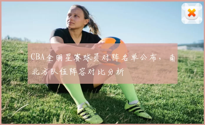 CBA全明星赛球员对阵名单公布,南北方队伍阵容对比分析