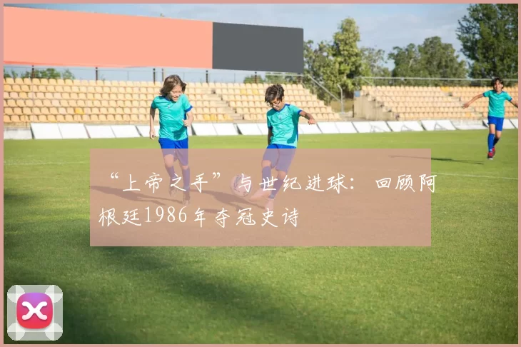 “上帝之手”与世纪进球：回顾阿根廷1986年夺冠史诗