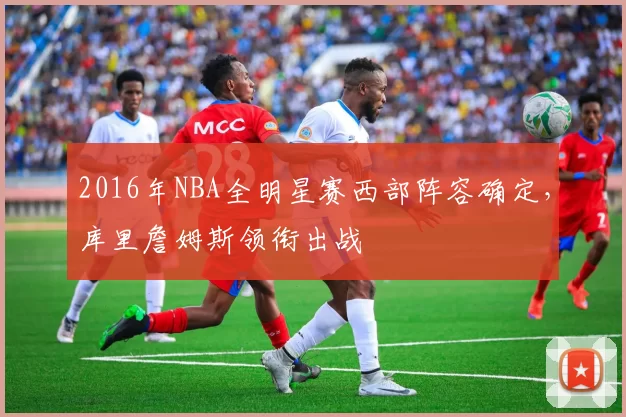 2016年NBA全明星赛西部阵容确定，库里詹姆斯领衔出战
