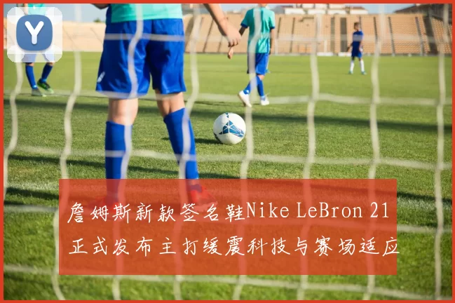 詹姆斯新款签名鞋Nike LeBron 21正式发布主打缓震科技与赛场适应性