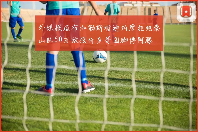 外媒报道布加勒斯特迪纳摩拒绝泰山队50万欧报价多哥国脚博阿滕