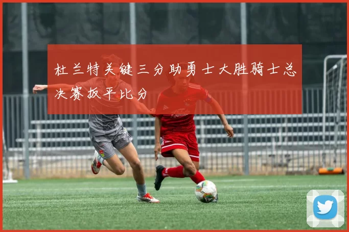 杜兰特关键三分助勇士大胜骑士总决赛扳平比分