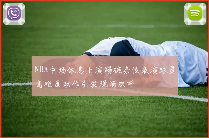 NBA中场休息上演踢碗杂技表演球员高难度动作引发现场欢呼