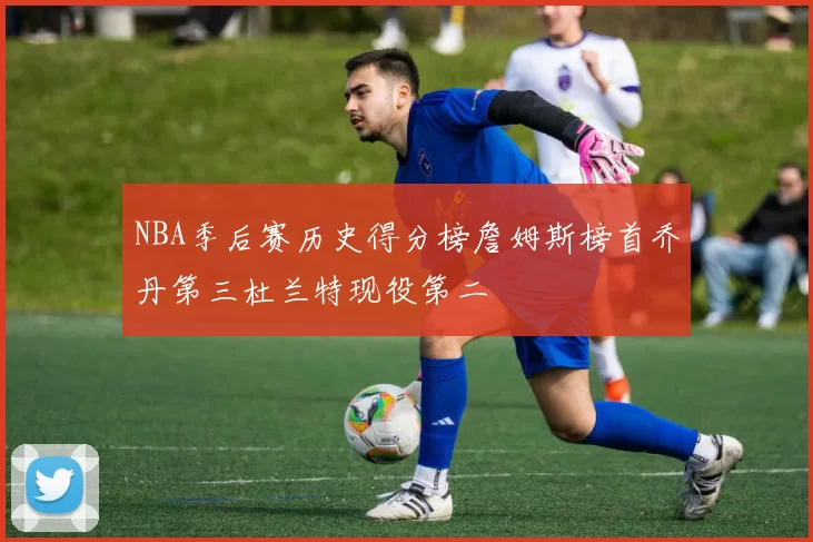 NBA季后赛历史得分榜詹姆斯榜首乔丹第三杜兰特现役第二