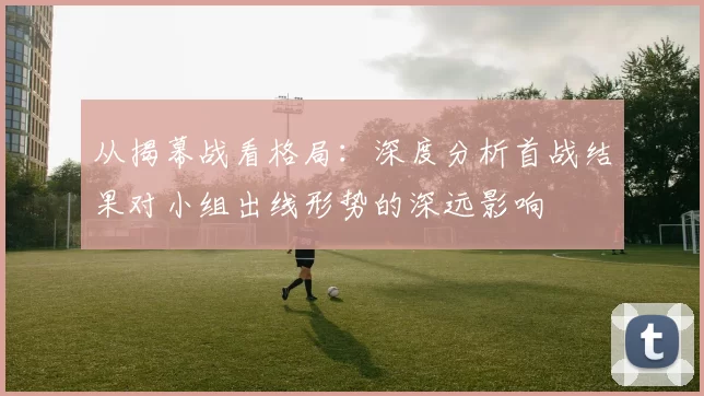 从揭幕战看格局:深度分析首战结果对小组出线形势的深远影响