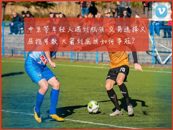 申京等年轻人遇到瓶颈 交易选择又屈指可数 火箭到底该如何争冠？