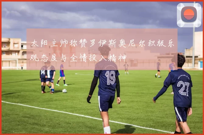 太阳主帅称赞罗伊斯奥尼尔积极乐观态度与全情投入精神