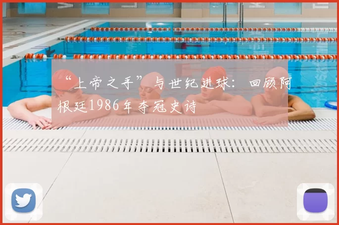 “上帝之手”与世纪进球：回顾阿根廷1986年夺冠史诗
