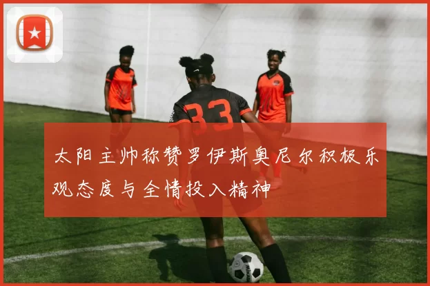 太阳主帅称赞罗伊斯奥尼尔积极乐观态度与全情投入精神