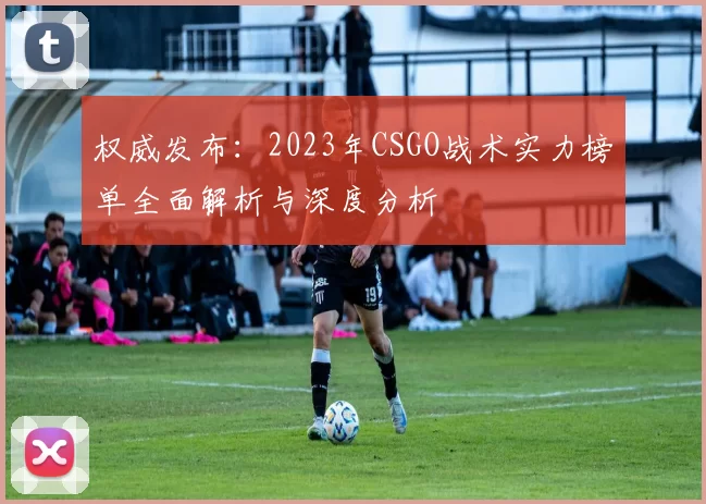 权威发布：2023年CSGO战术实力榜单全面解析与深度分析