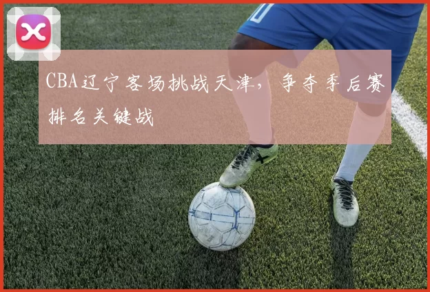CBA辽宁客场挑战天津，争夺季后赛排名关键战