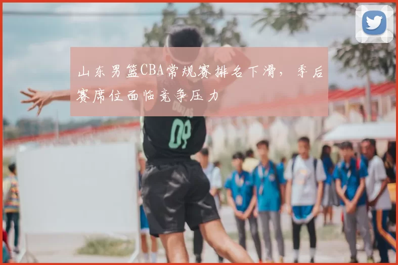 山东男篮CBA常规赛排名下滑，季后赛席位面临竞争压力