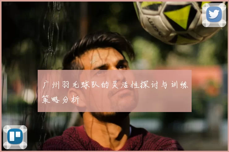 广州羽毛球队的灵活性探讨与训练策略分析
