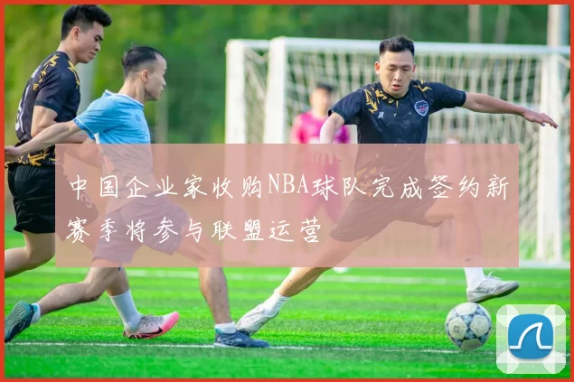 中国企业家收购NBA球队完成签约新赛季将参与联盟运营