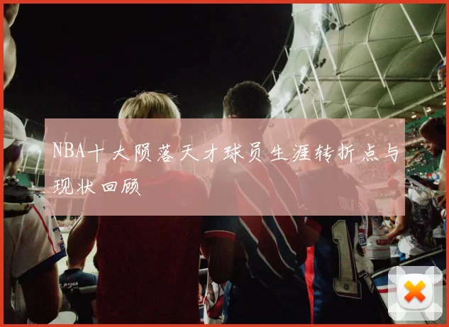NBA十大陨落天才球员生涯转折点与现状回顾