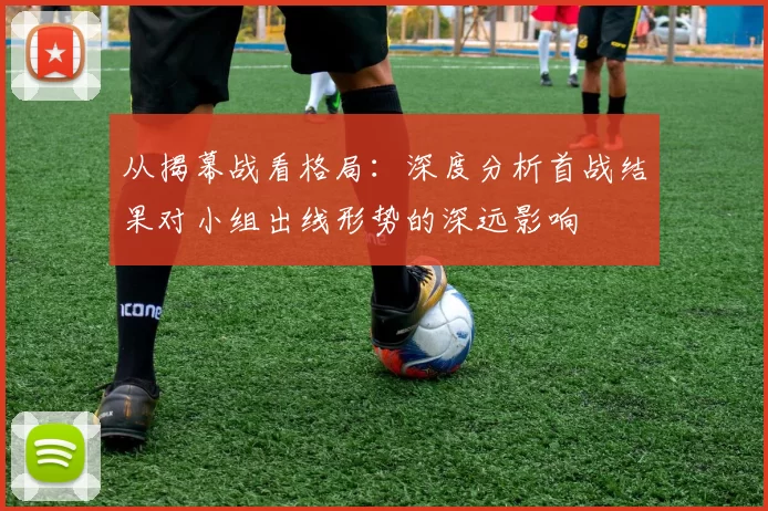 从揭幕战看格局：深度分析首战结果对小组出线形势的深远影响