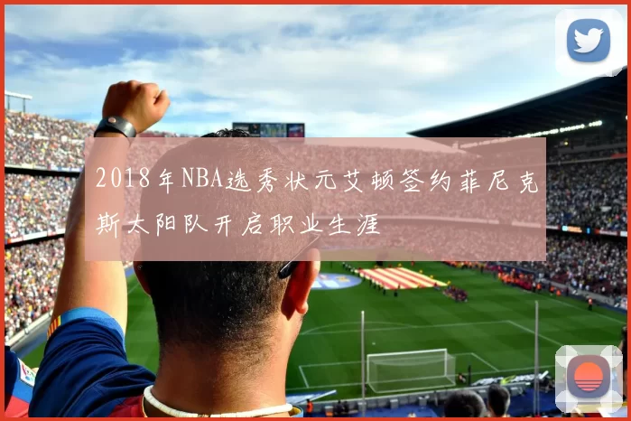 2018年NBA选秀状元艾顿签约菲尼克斯太阳队开启职业生涯