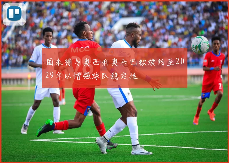 国米将与奥西利奥和巴钦续约至2029年以增强球队稳定性