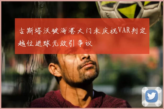 古斯塔沃破海港大门未庆祝VAR判定越位进球无效引争议