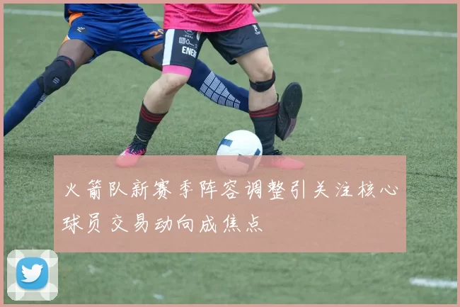 火箭队新赛季阵容调整引关注核心球员交易动向成焦点