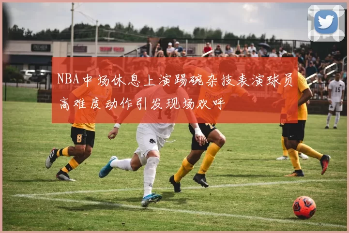 NBA中场休息上演踢碗杂技表演球员高难度动作引发现场欢呼