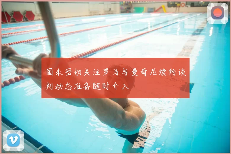 国米密切关注罗马与曼奇尼续约谈判动态准备随时介入