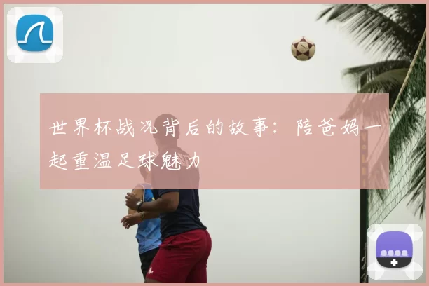 世界杯战况背后的故事:陪爸妈一起重温足球魅力