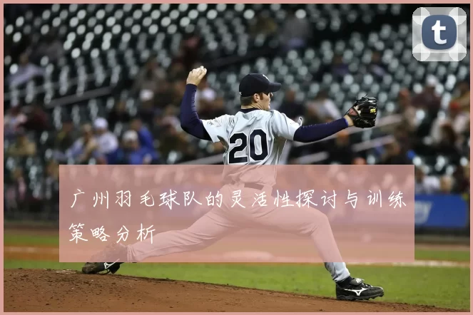 广州羽毛球队的灵活性探讨与训练策略分析
