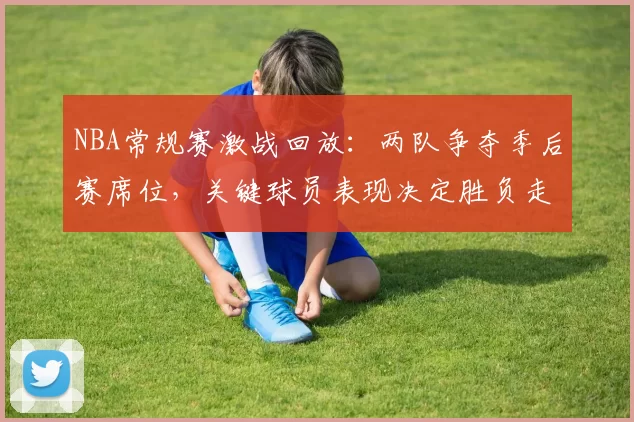 NBA常规赛激战回放：两队争夺季后赛席位，关键球员表现决定胜负走向