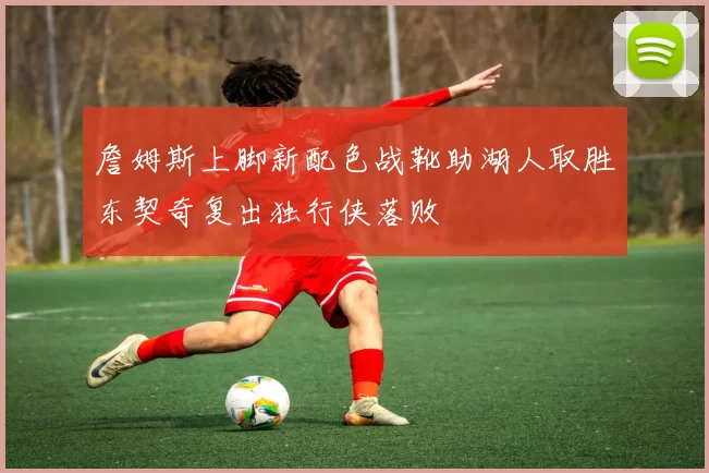 詹姆斯上脚新配色战靴助湖人取胜东契奇复出独行侠落败