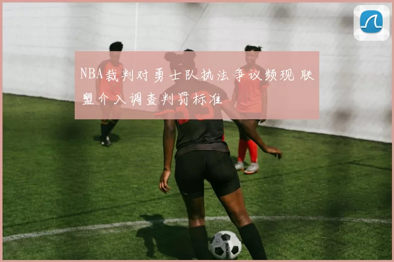 NBA裁判对勇士队执法争议频现 联盟介入调查判罚标准