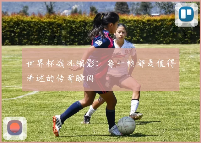 世界杯战况缩影：每一帧都是值得讲述的传奇瞬间