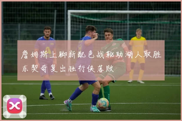 詹姆斯上脚新配色战靴助湖人取胜东契奇复出独行侠落败