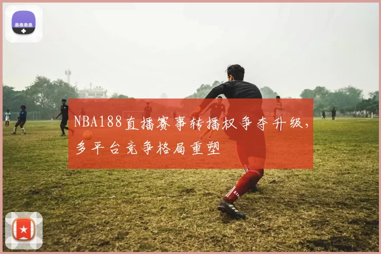 NBA188直播赛事转播权争夺升级，多平台竞争格局重塑