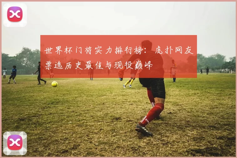 世界杯门将实力排行榜：虎扑网友票选历史最佳与现役巅峰