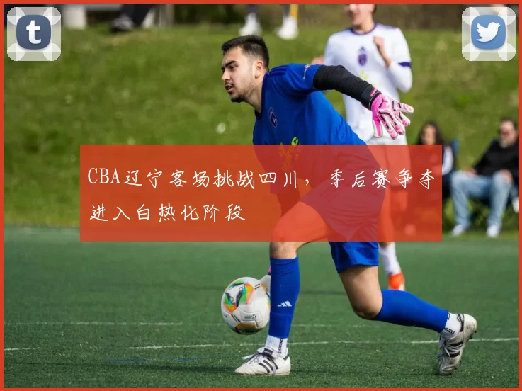 CBA辽宁客场挑战四川，季后赛争夺进入白热化阶段