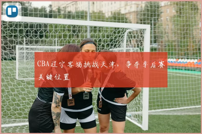 CBA辽宁客场挑战天津，争夺季后赛关键位置