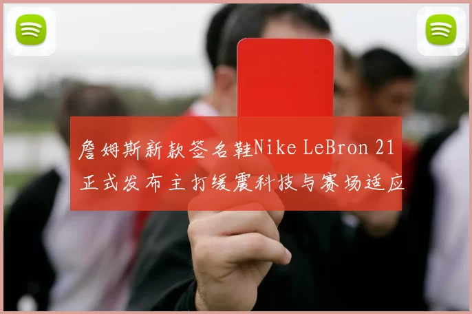 詹姆斯新款签名鞋Nike LeBron 21正式发布主打缓震科技与赛场适应性