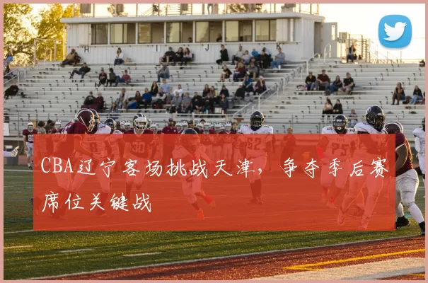 CBA辽宁客场挑战天津，争夺季后赛席位关键战