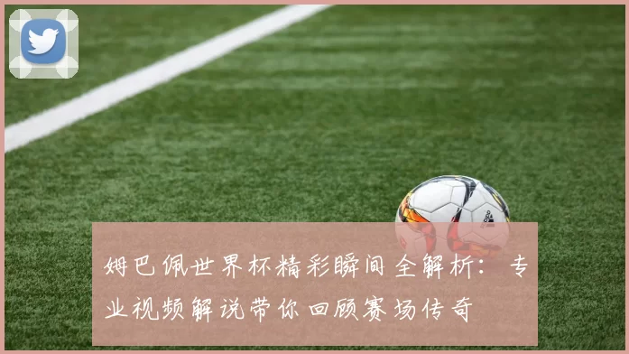 姆巴佩世界杯精彩瞬间全解析:专业视频解说带你回顾赛场传奇