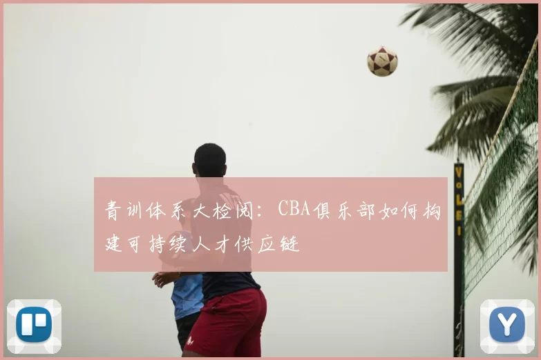 青训体系大检阅：CBA俱乐部如何构建可持续人才供应链