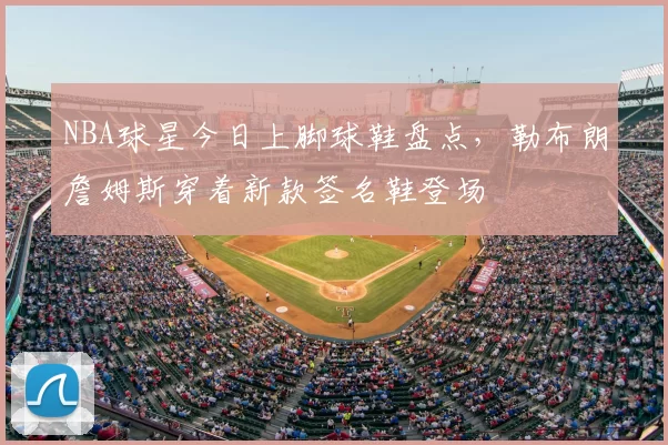 NBA球星今日上脚球鞋盘点,勒布朗詹姆斯穿着新款签名鞋登场