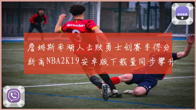 詹姆斯率湖人击败勇士创赛季得分新高NBA2K19安卓版下载量同步攀升