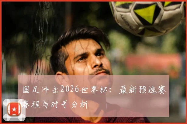 国足冲击2026世界杯：最新预选赛赛程与对手分析
