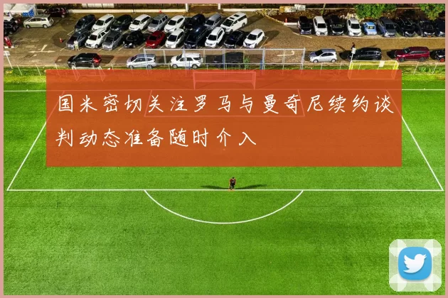 国米密切关注罗马与曼奇尼续约谈判动态准备随时介入