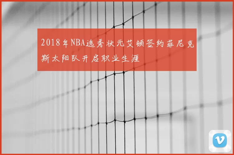 2018年NBA选秀状元艾顿签约菲尼克斯太阳队开启职业生涯