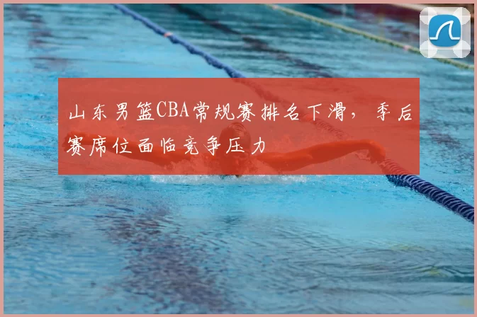山东男篮CBA常规赛排名下滑,季后赛席位面临竞争压力