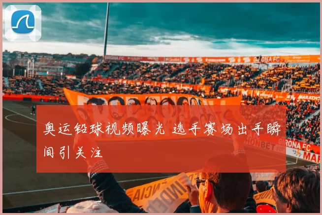 奥运铅球视频曝光 选手赛场出手瞬间引关注